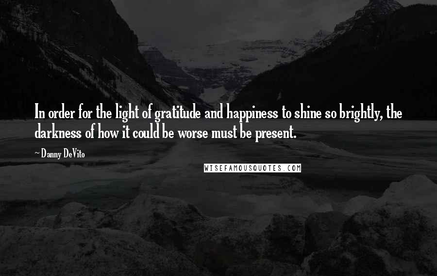 Danny DeVito Quotes: In order for the light of gratitude and happiness to shine so brightly, the darkness of how it could be worse must be present.