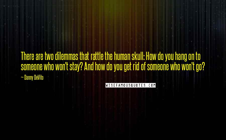 Danny DeVito Quotes: There are two dilemmas that rattle the human skull: How do you hang on to someone who won't stay? And how do you get rid of someone who won't go?