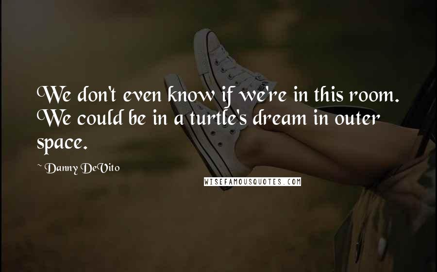 Danny DeVito Quotes: We don't even know if we're in this room. We could be in a turtle's dream in outer space.