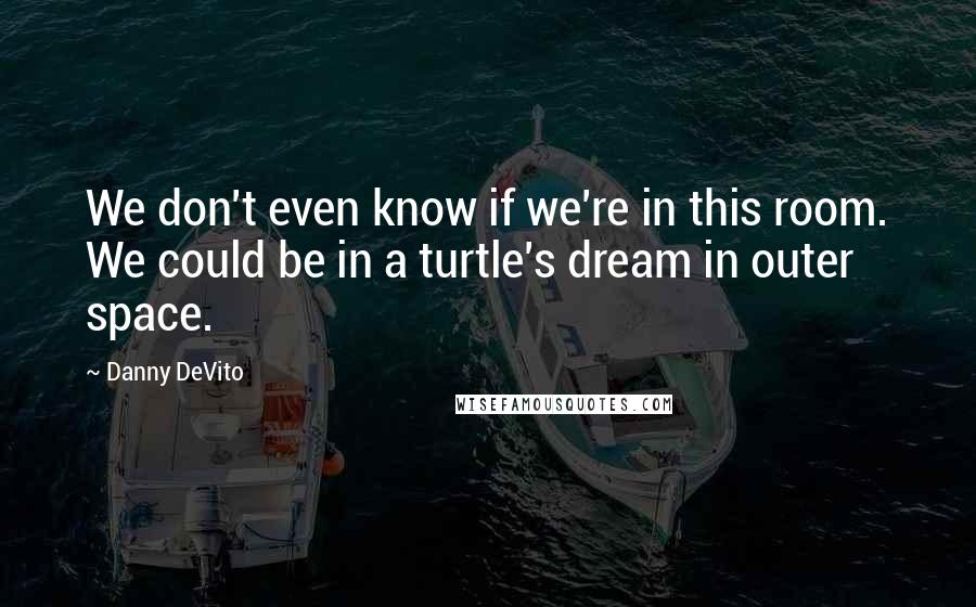 Danny DeVito Quotes: We don't even know if we're in this room. We could be in a turtle's dream in outer space.