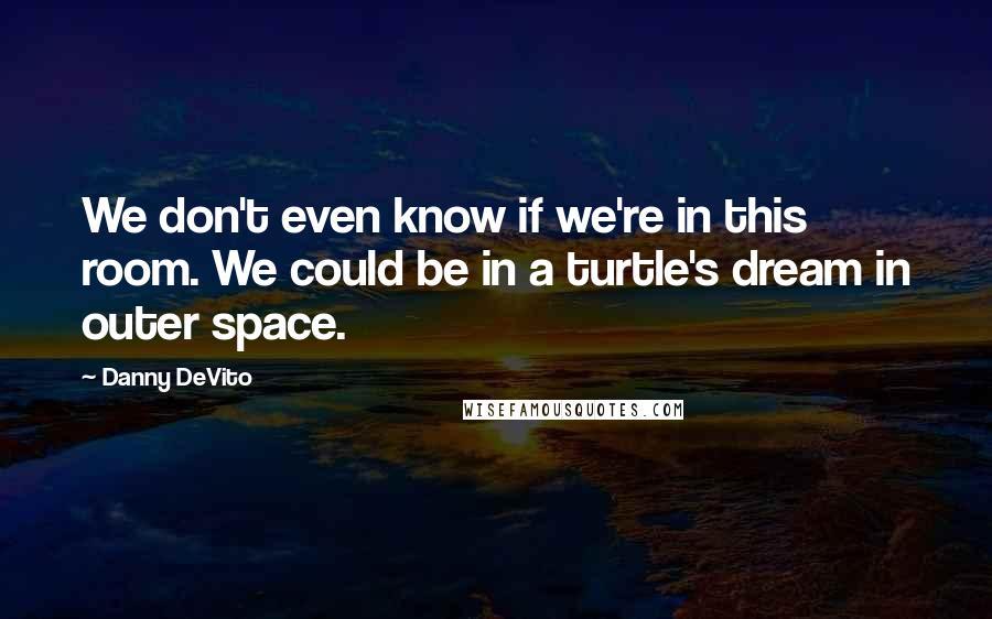 Danny DeVito Quotes: We don't even know if we're in this room. We could be in a turtle's dream in outer space.