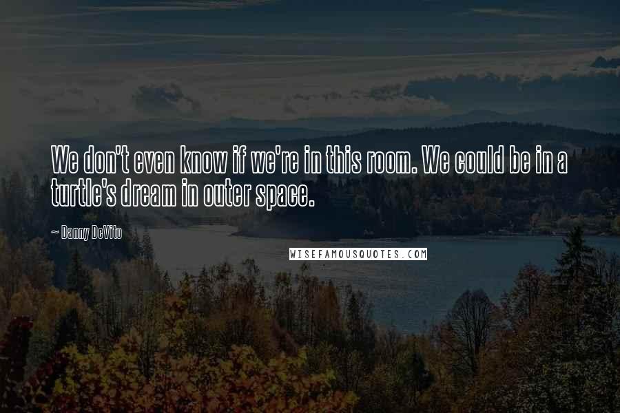 Danny DeVito Quotes: We don't even know if we're in this room. We could be in a turtle's dream in outer space.