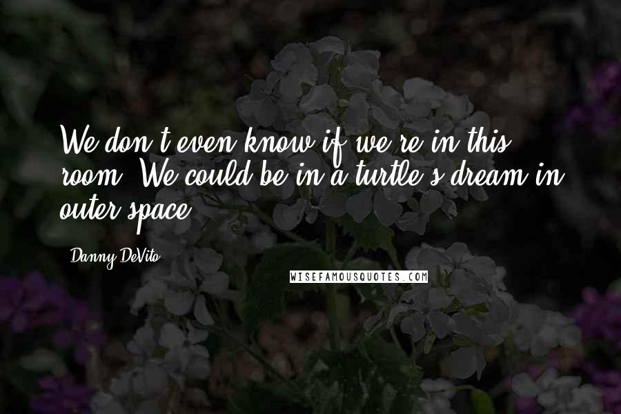 Danny DeVito Quotes: We don't even know if we're in this room. We could be in a turtle's dream in outer space.