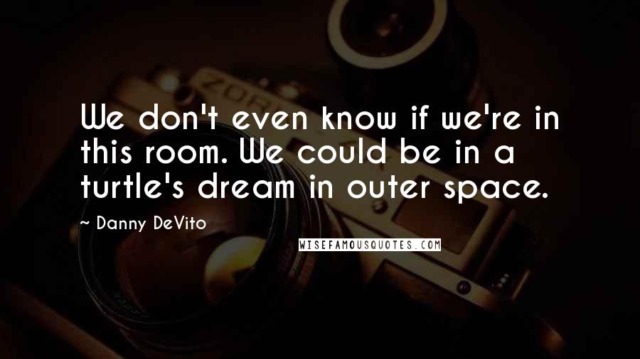 Danny DeVito Quotes: We don't even know if we're in this room. We could be in a turtle's dream in outer space.