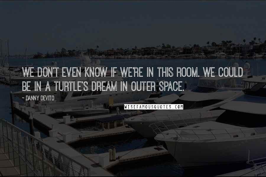 Danny DeVito Quotes: We don't even know if we're in this room. We could be in a turtle's dream in outer space.