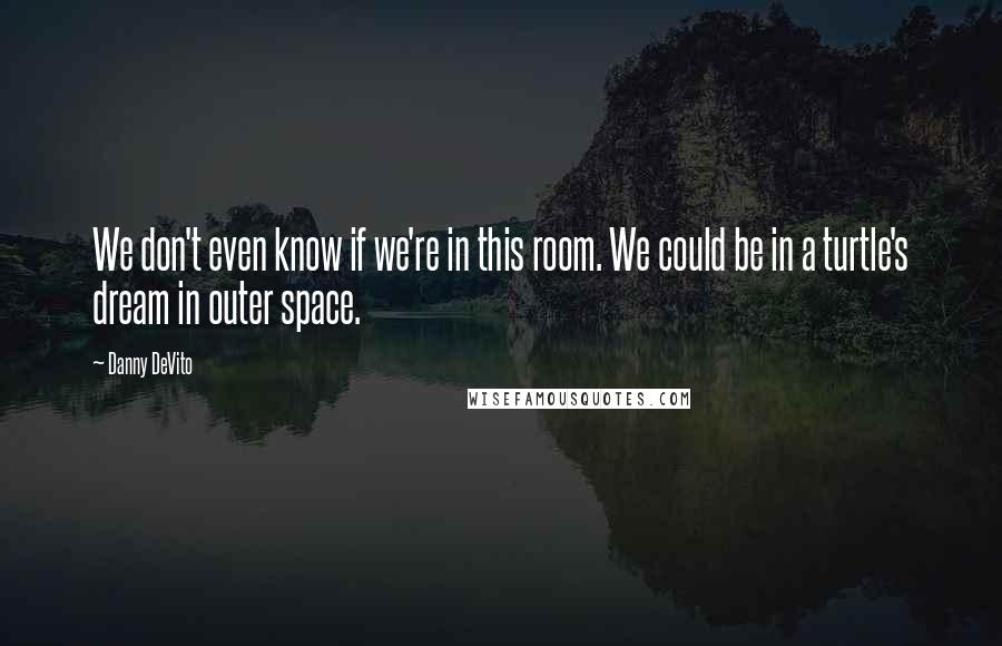 Danny DeVito Quotes: We don't even know if we're in this room. We could be in a turtle's dream in outer space.