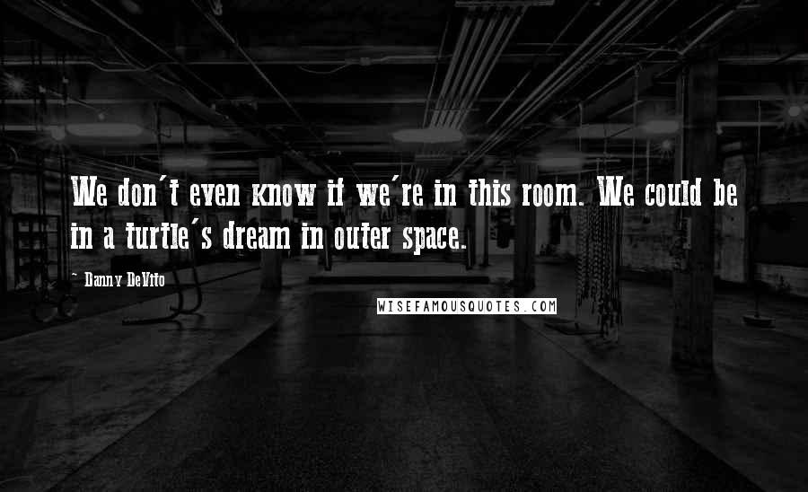 Danny DeVito Quotes: We don't even know if we're in this room. We could be in a turtle's dream in outer space.