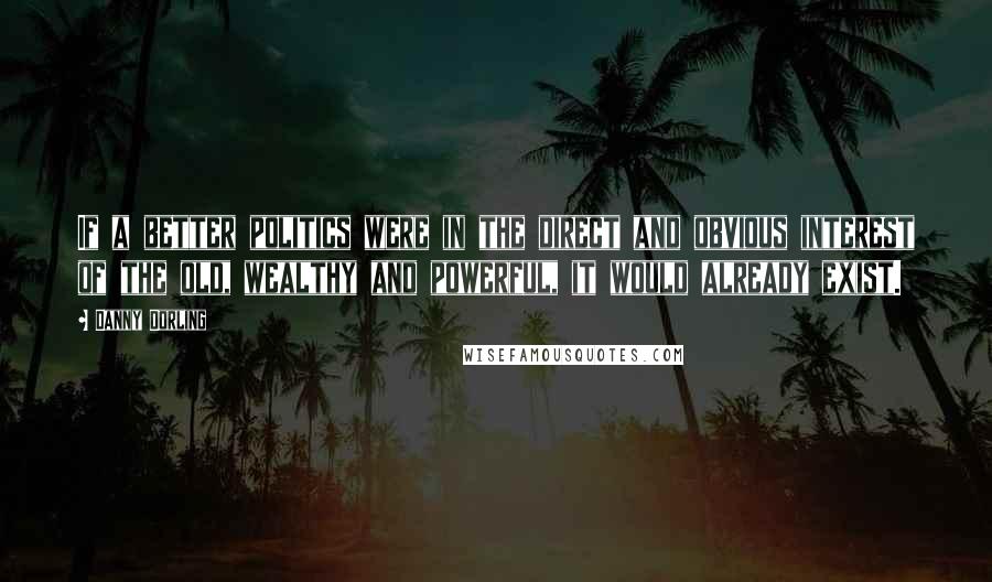 Danny Dorling Quotes: If a better politics were in the direct and obvious interest of the old, wealthy and powerful, it would already exist.