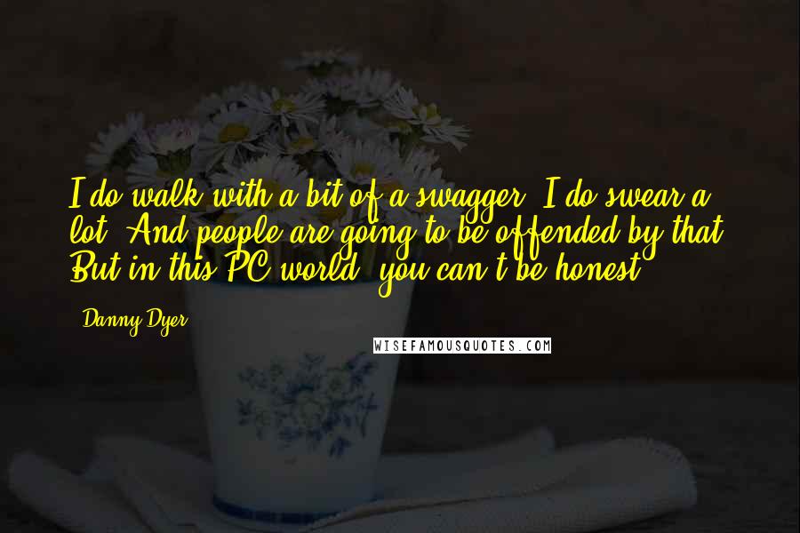 Danny Dyer Quotes: I do walk with a bit of a swagger. I do swear a lot. And people are going to be offended by that. But in this PC world, you can't be honest.