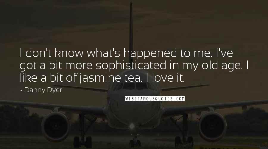 Danny Dyer Quotes: I don't know what's happened to me. I've got a bit more sophisticated in my old age. I like a bit of jasmine tea. I love it.