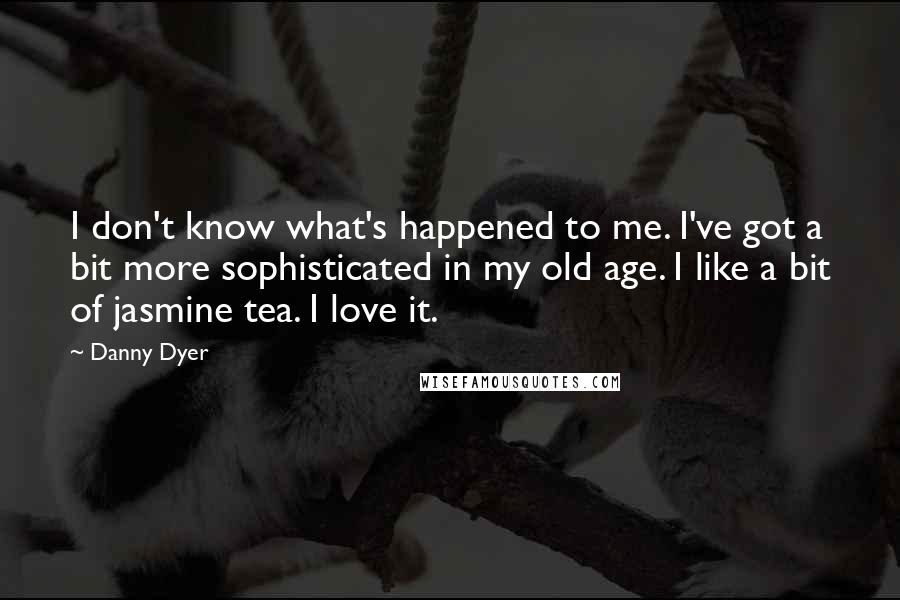 Danny Dyer Quotes: I don't know what's happened to me. I've got a bit more sophisticated in my old age. I like a bit of jasmine tea. I love it.