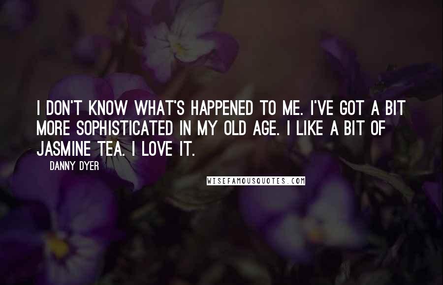 Danny Dyer Quotes: I don't know what's happened to me. I've got a bit more sophisticated in my old age. I like a bit of jasmine tea. I love it.