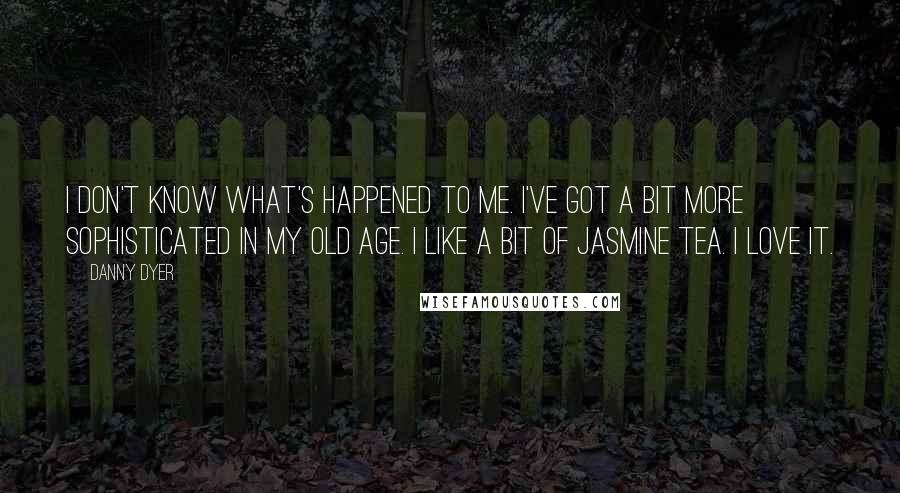 Danny Dyer Quotes: I don't know what's happened to me. I've got a bit more sophisticated in my old age. I like a bit of jasmine tea. I love it.