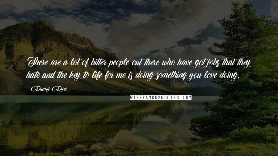 Danny Dyer Quotes: There are a lot of bitter people out there who have got jobs that they hate and the key to life for me is doing something you love doing.