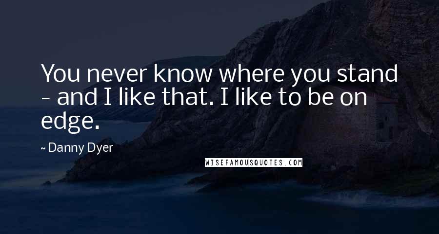 Danny Dyer Quotes: You never know where you stand - and I like that. I like to be on edge.