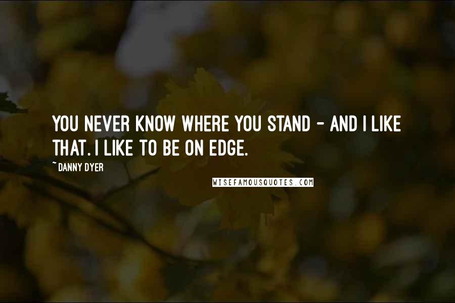 Danny Dyer Quotes: You never know where you stand - and I like that. I like to be on edge.