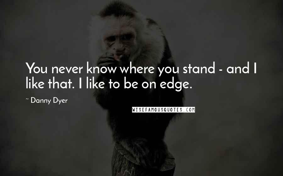 Danny Dyer Quotes: You never know where you stand - and I like that. I like to be on edge.