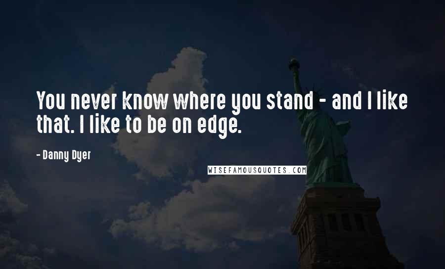 Danny Dyer Quotes: You never know where you stand - and I like that. I like to be on edge.