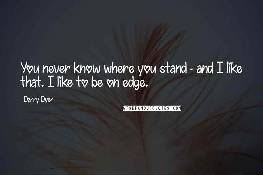 Danny Dyer Quotes: You never know where you stand - and I like that. I like to be on edge.