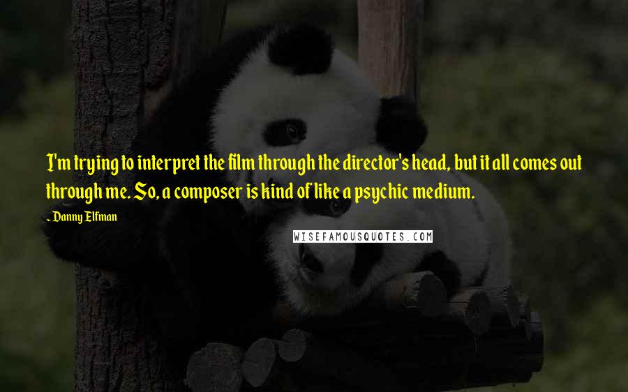 Danny Elfman Quotes: I'm trying to interpret the film through the director's head, but it all comes out through me. So, a composer is kind of like a psychic medium.