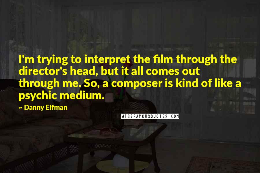 Danny Elfman Quotes: I'm trying to interpret the film through the director's head, but it all comes out through me. So, a composer is kind of like a psychic medium.