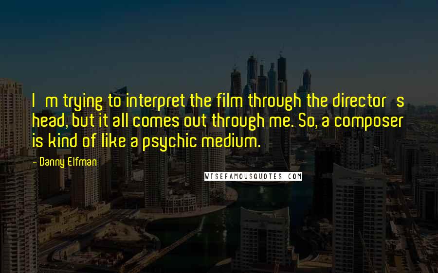 Danny Elfman Quotes: I'm trying to interpret the film through the director's head, but it all comes out through me. So, a composer is kind of like a psychic medium.