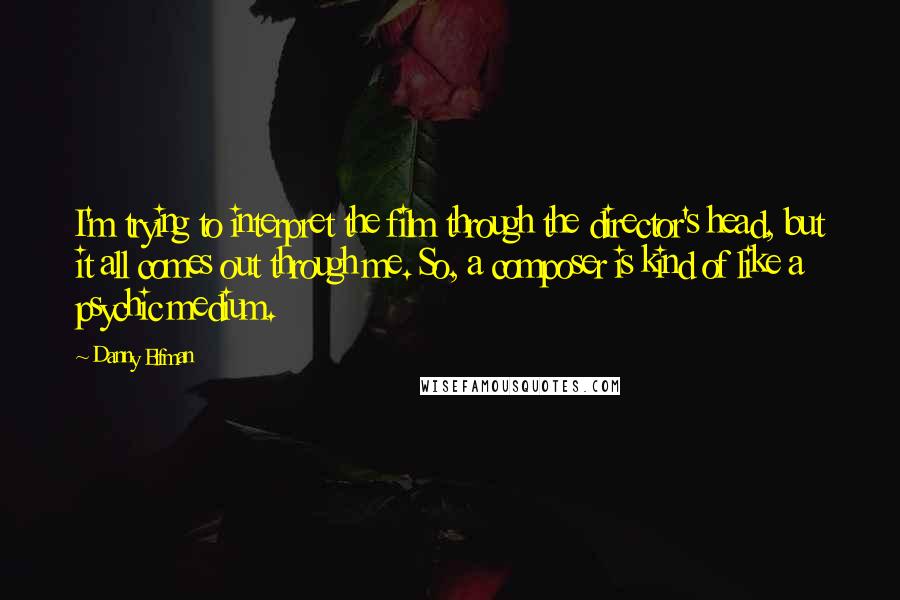 Danny Elfman Quotes: I'm trying to interpret the film through the director's head, but it all comes out through me. So, a composer is kind of like a psychic medium.