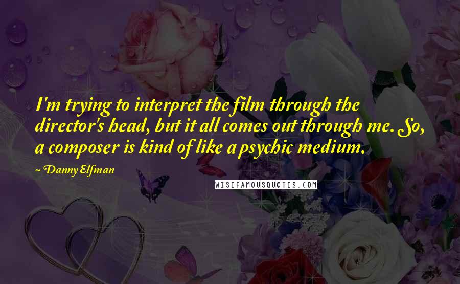 Danny Elfman Quotes: I'm trying to interpret the film through the director's head, but it all comes out through me. So, a composer is kind of like a psychic medium.