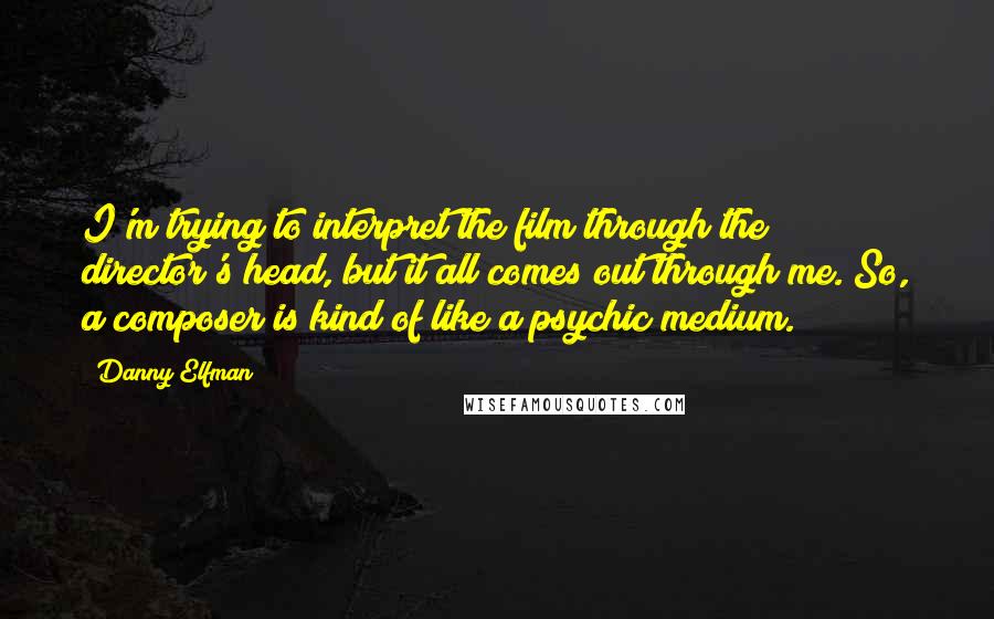 Danny Elfman Quotes: I'm trying to interpret the film through the director's head, but it all comes out through me. So, a composer is kind of like a psychic medium.