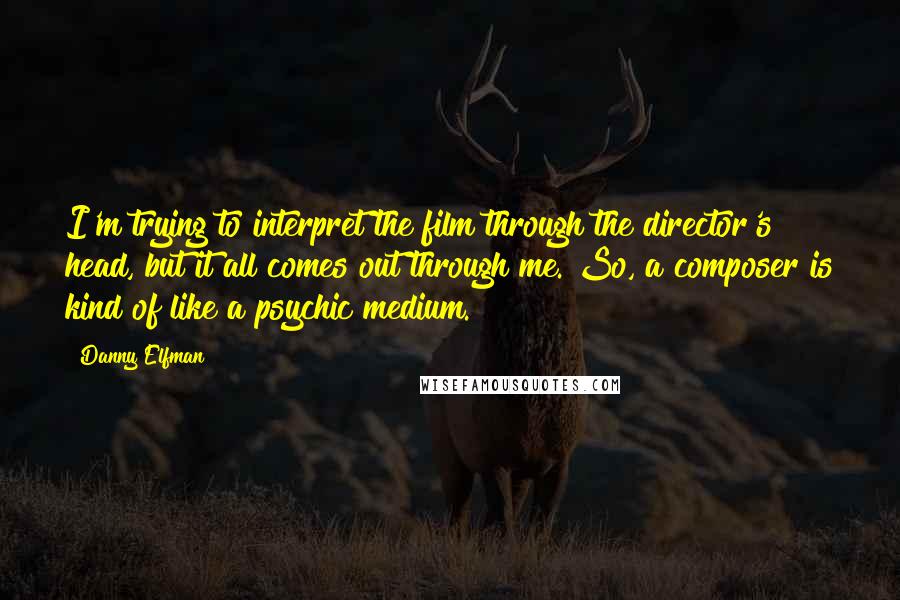 Danny Elfman Quotes: I'm trying to interpret the film through the director's head, but it all comes out through me. So, a composer is kind of like a psychic medium.