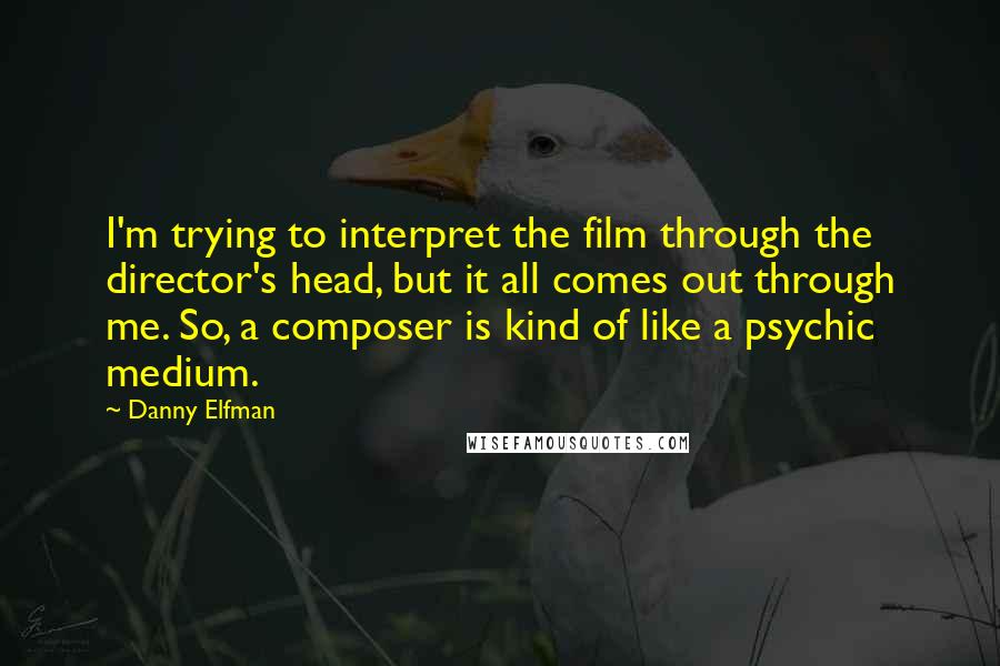 Danny Elfman Quotes: I'm trying to interpret the film through the director's head, but it all comes out through me. So, a composer is kind of like a psychic medium.