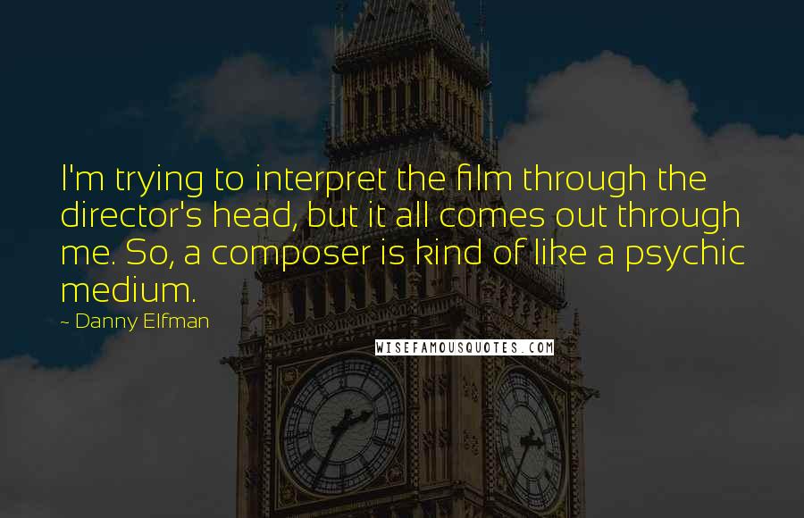 Danny Elfman Quotes: I'm trying to interpret the film through the director's head, but it all comes out through me. So, a composer is kind of like a psychic medium.