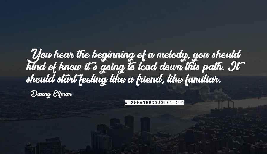 Danny Elfman Quotes: You hear the beginning of a melody, you should kind of know it's going to lead down this path. It should start feeling like a friend, like familiar.
