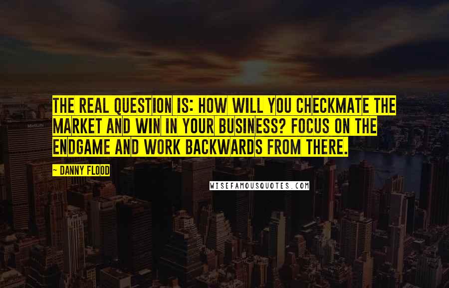 Danny Flood Quotes: The real question is: how will YOU checkmate the market and win in your business? Focus on the endgame and work backwards from there.