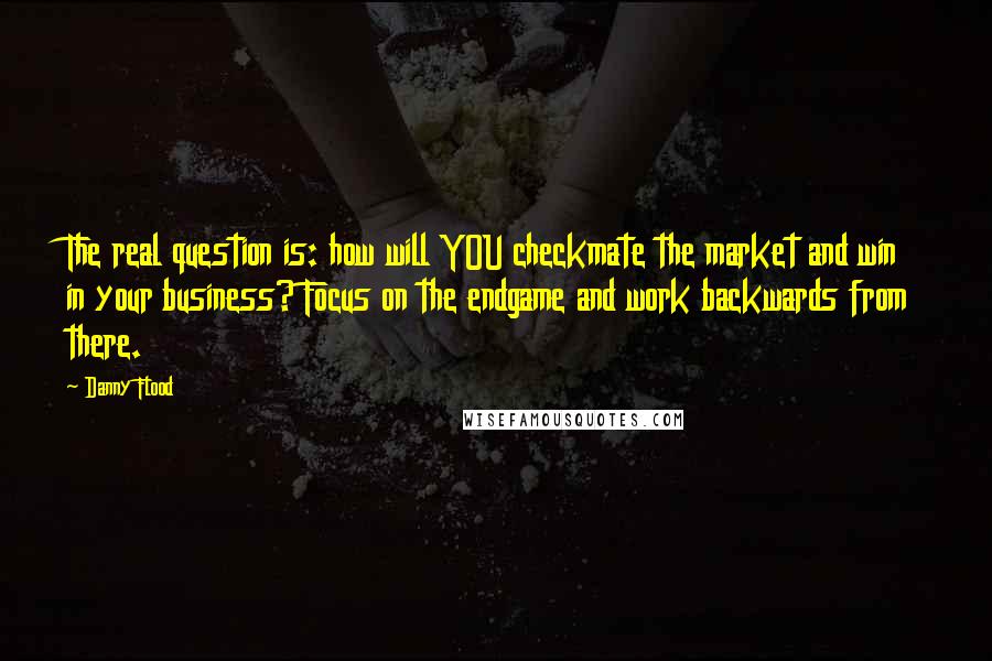 Danny Flood Quotes: The real question is: how will YOU checkmate the market and win in your business? Focus on the endgame and work backwards from there.