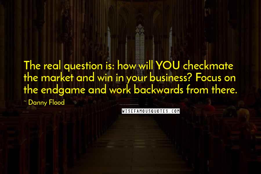 Danny Flood Quotes: The real question is: how will YOU checkmate the market and win in your business? Focus on the endgame and work backwards from there.