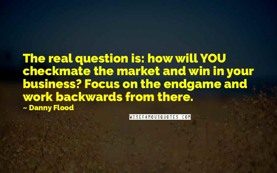 Danny Flood Quotes: The real question is: how will YOU checkmate the market and win in your business? Focus on the endgame and work backwards from there.