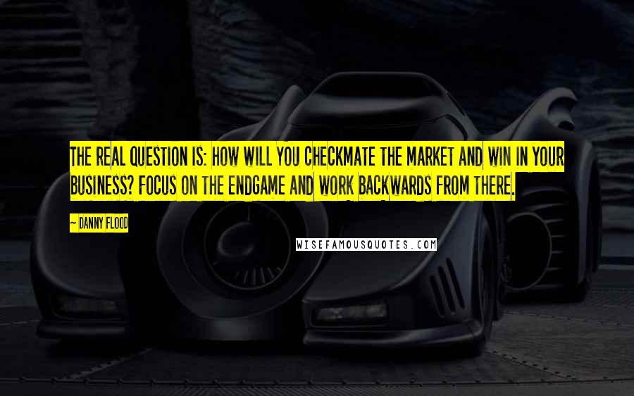 Danny Flood Quotes: The real question is: how will YOU checkmate the market and win in your business? Focus on the endgame and work backwards from there.