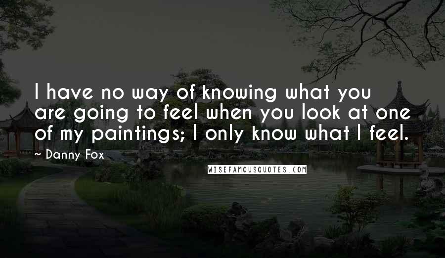 Danny Fox Quotes: I have no way of knowing what you are going to feel when you look at one of my paintings; I only know what I feel.