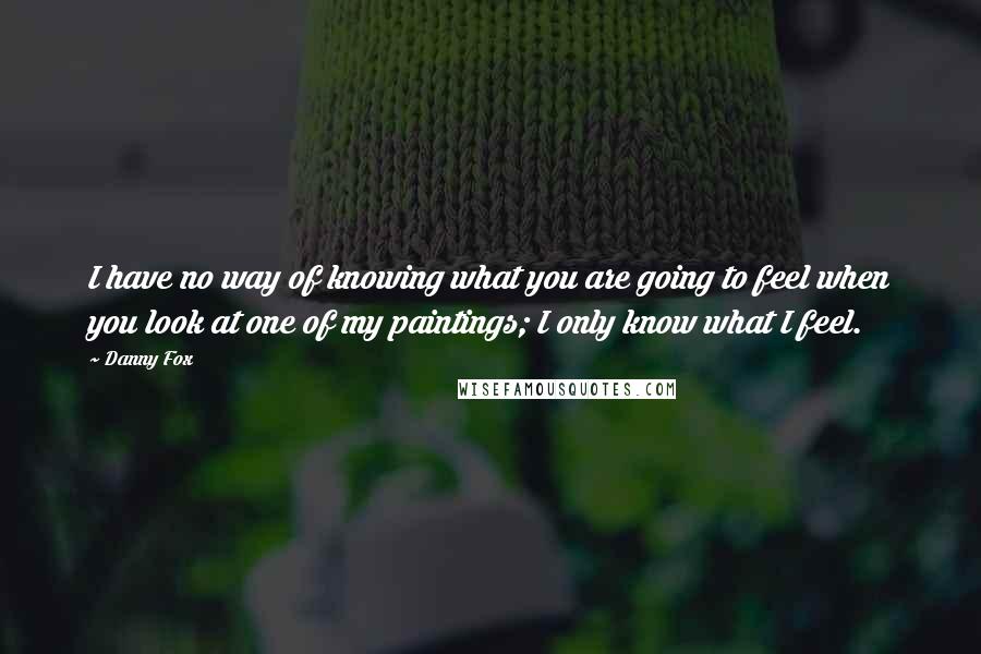 Danny Fox Quotes: I have no way of knowing what you are going to feel when you look at one of my paintings; I only know what I feel.