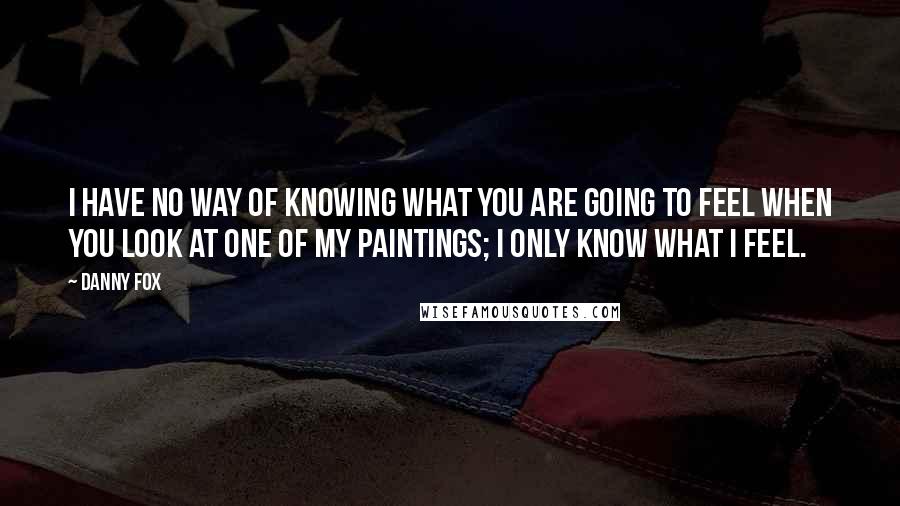 Danny Fox Quotes: I have no way of knowing what you are going to feel when you look at one of my paintings; I only know what I feel.