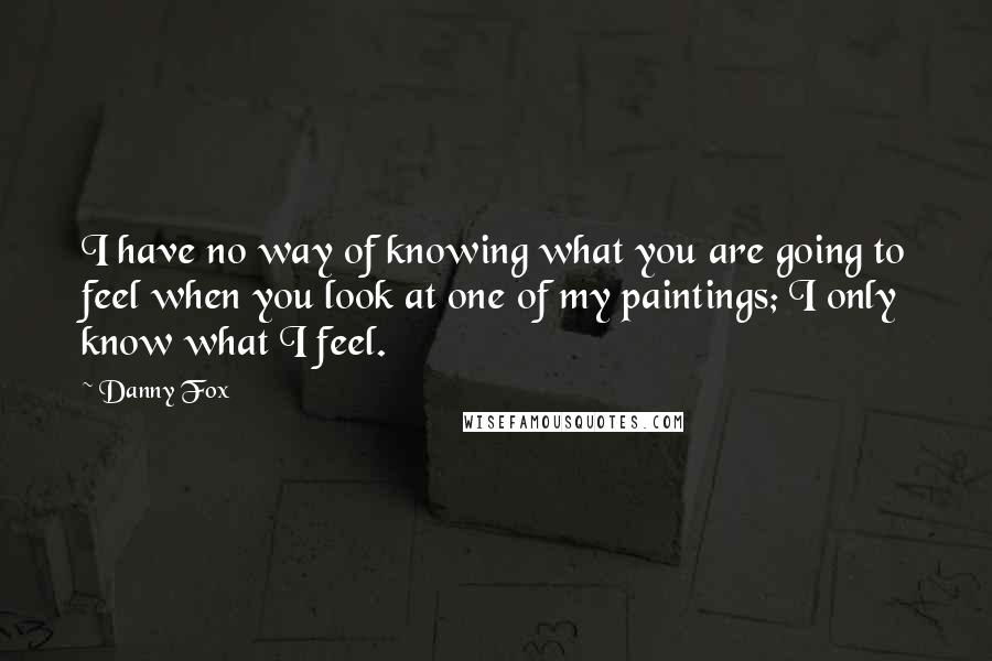 Danny Fox Quotes: I have no way of knowing what you are going to feel when you look at one of my paintings; I only know what I feel.