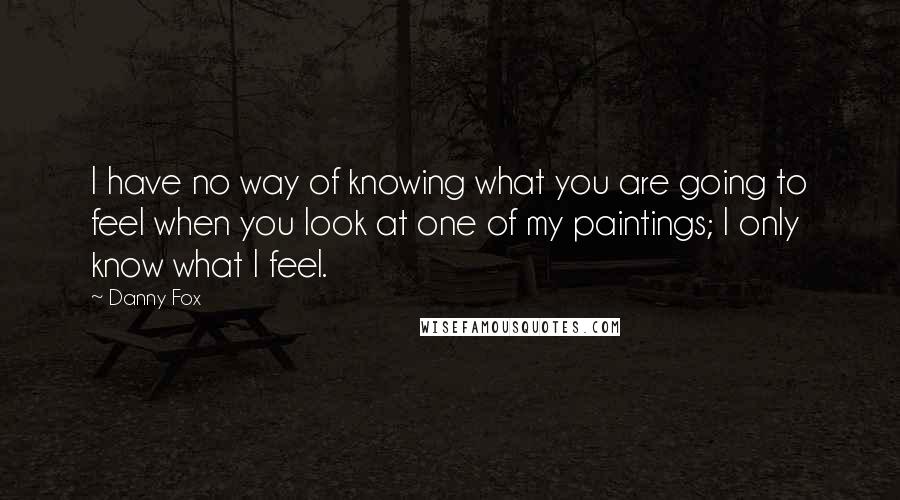 Danny Fox Quotes: I have no way of knowing what you are going to feel when you look at one of my paintings; I only know what I feel.