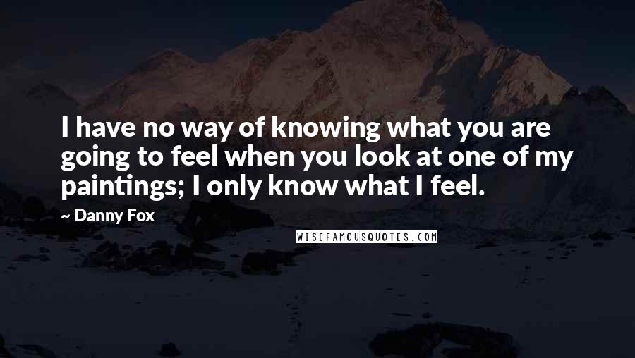 Danny Fox Quotes: I have no way of knowing what you are going to feel when you look at one of my paintings; I only know what I feel.