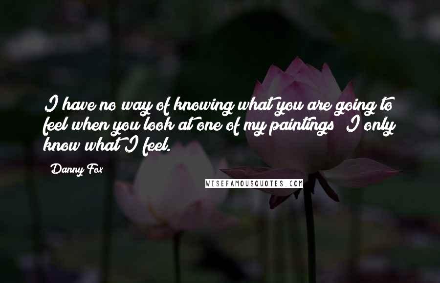 Danny Fox Quotes: I have no way of knowing what you are going to feel when you look at one of my paintings; I only know what I feel.