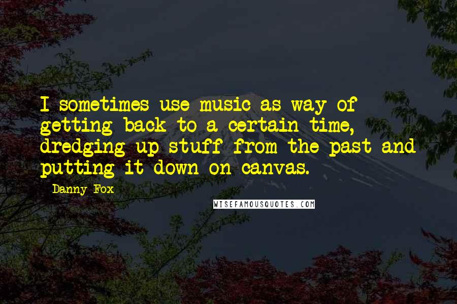 Danny Fox Quotes: I sometimes use music as way of getting back to a certain time, dredging up stuff from the past and putting it down on canvas.
