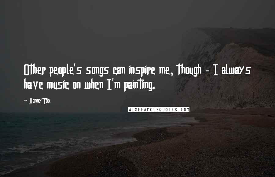 Danny Fox Quotes: Other people's songs can inspire me, though - I always have music on when I'm painting.