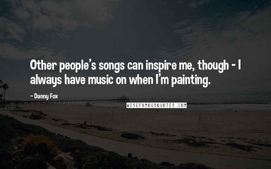 Danny Fox Quotes: Other people's songs can inspire me, though - I always have music on when I'm painting.