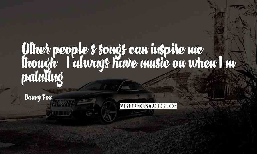 Danny Fox Quotes: Other people's songs can inspire me, though - I always have music on when I'm painting.