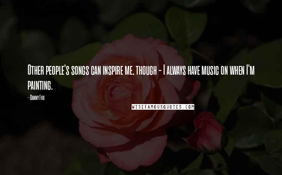 Danny Fox Quotes: Other people's songs can inspire me, though - I always have music on when I'm painting.